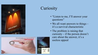 Curiosity
• “Listen to me, I’ll answer your
questions”
• We all want answers to things –
it’s a survival characteristic
• The problem is raising that
curiosity – if the person doesn’t
care about the answer, it’s a
useless appeal
 