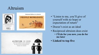 Altruism
• “Listen to me, you’ll give of
yourself with no hope or
expectation of return”
• Doesn’t exist as an ideal
• Reciprocal altruism does exist
• I’ll do for you now, you do for
me later
• Linked to top five
 