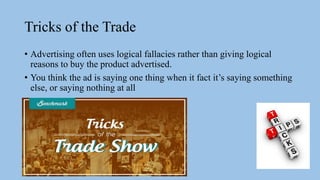 Tricks of the Trade
• Advertising often uses logical fallacies rather than giving logical
reasons to buy the product advertised.
• You think the ad is saying one thing when it fact it’s saying something
else, or saying nothing at all
 