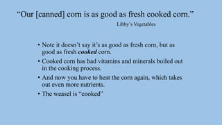 “Our [canned] corn is as good as fresh cooked corn.”
Libby’s Vegetables
• Note it doesn’t say it’s as good as fresh corn, but as
good as fresh cooked corn.
• Cooked corn has had vitamins and minerals boiled out
in the cooking process.
• And now you have to heat the corn again, which takes
out even more nutrients.
• The weasel is “cooked”
 