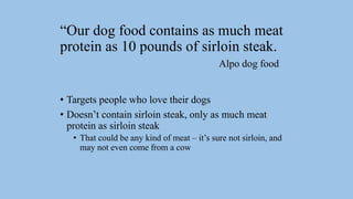 “Our dog food contains as much meat
protein as 10 pounds of sirloin steak.
Alpo dog food
• Targets people who love their dogs
• Doesn’t contain sirloin steak, only as much meat
protein as sirloin steak
• That could be any kind of meat – it’s sure not sirloin, and
may not even come from a cow
 