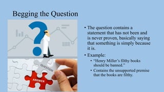 Begging the Question
• The question contains a
statement that has not been and
is never proven, basically saying
that something is simply because
it is.
• Example:
• “Henry Miller’s filthy books
should be banned.”
• Contains the unsupported premise
that the books are filthy.
 