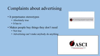 Complaints about advertising
• It perpetuates stereotypes
• Absolutely true
• It has to
• Makes people buy things they don’t need
• Not true
• Advertising can’t make anybody do anything
 