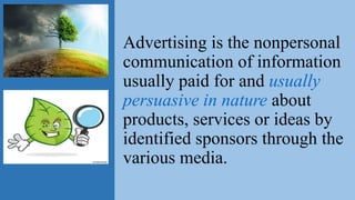 Advertising is the nonpersonal
communication of information
usually paid for and usually
persuasive in nature about
products, services or ideas by
identified sponsors through the
various media.
 