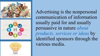 Advertising is the nonpersonal
communication of information
usually paid for and usually
persuasive in nature about
products, services or ideas by
identified sponsors through the
various media.
 