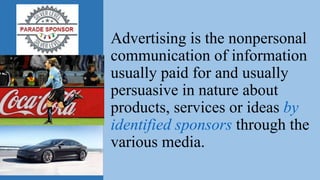 Advertising is the nonpersonal
communication of information
usually paid for and usually
persuasive in nature about
products, services or ideas by
identified sponsors through the
various media.
 