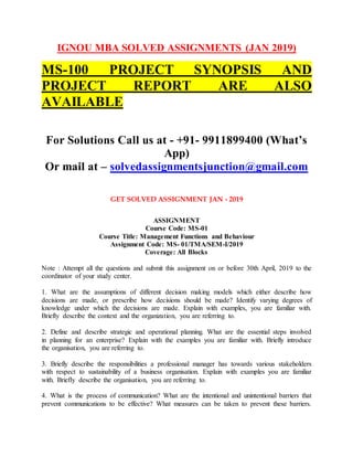 IGNOU MBA SOLVED ASSIGNMENTS (JAN 2019)
MS-100 PROJECT SYNOPSIS AND
PROJECT REPORT ARE ALSO
AVAILABLE
For Solutions Call us at - +91- 9911899400 (What’s
App)
Or mail at – solvedassignmentsjunction@gmail.com
GET SOLVED ASSIGNMENT JAN - 2019
ASSIGNMENT
Course Code: MS-01
Course Title: Management Functions and Behaviour
Assignment Code: MS- 01/TMA/SEM-I/2019
Coverage: All Blocks
Note : Attempt all the questions and submit this assignment on or before 30th April, 2019 to the
coordinator of your study center.
1. What are the assumptions of different decision making models which either describe how
decisions are made, or prescribe how decisions should be made? Identify varying degrees of
knowledge under which the decisions are made. Explain with examples, you are familiar with.
Briefly describe the context and the organization, you are referring to.
2. Define and describe strategic and operational planning. What are the essential steps involved
in planning for an enterprise? Explain with the examples you are familiar with. Briefly introduce
the organisation, you are referring to.
3. Briefly describe the responsibilities a professional manager has towards various stakeholders
with respect to sustainability of a business organisation. Explain with examples you are familiar
with. Briefly describe the organisation, you are referring to.
4. What is the process of communication? What are the intentional and unintentional barriers that
prevent communications to be effective? What measures can be taken to prevent these barriers.
 