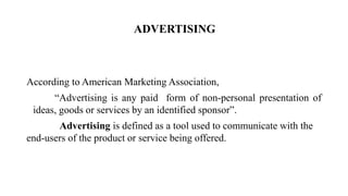 ADVERTISING
According to American Marketing Association,
“Advertising is any paid form of non-personal presentation of
ideas, goods or services by an identified sponsor”.
Advertising is defined as a tool used to communicate with the
end-users of the product or service being offered.
 