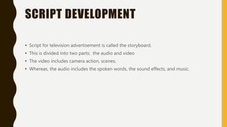 SCRIPT DEVELOPMENT
• Script for television advertisement is called the storyboard.
• This is divided into two parts; the audio and video
• The video includes camera action, scenes;
• Whereas, the audio includes the spoken words, the sound effects, and music.
 