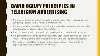 DAVID OGILVY PRINCIPLES IN
TELEVISION ADVERTISING
• The opening should be a short, compelling and attention getter – a visual surprise,
compelling I action, drama, humor or human interest.
• The demonstrations should be interesting and believable – authentic and true to life;
they should never appear to be a camera trick.
• The commercial should be ethical, be in good taste, and not offend local mores.
• The general structure of the commercial and the copy should be simple and easy to
follow. The video should carry most of the weight, but the audio must support it.
• The characters should be the living symbol of your product – they should be
appealing, believable, and most of all, relevant.
 
