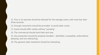 11. Five or six seconds should be allowed for the average scene, with none less than
three seconds.
12. Enough movement should be provided to avoid static scene.
13. Scene should offer variety without “jumping”.
14. The commercial should look fresh and new.
15. Any presenters should be properly handled – identified, compatible, authoritative,
pleasing, and non-distracting.
16. The general video treatment should be interesting.
 