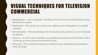 VISUAL TECHNIQUES FOR TELEVISION
COMMERCIAL
• Spokesperson – Uses a ‘presenter’ standing in front of the camera delivering the copy
directly to the viewer.
• Testimonial – This should use a well known celebrity who is believable; or a satisfied
costumer.
• Demonstration – This should show how the product works and how to use it. It should
be relevant.
• Close-up – A voice over is used than a presentation by someone on the screen, where
a close-up or focus is done on the product alone.
• Story-line – This is similar to making an miniature movie, except that the narration is
done off-screen
 
