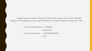 Supposing the program “Deal or No Deal” has a rating of 5, reaches 400,000
people om the audiences, and costs P30,000 for a 30-second spot on Channel 2. Then:
Cost per Rating Point = P30,000/5
= P6,000.00
Cost per Thousand = P30,000/400,000
= P75
 