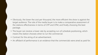 • Obviously, the lower the cost per thousand, the more efficient the show is against the
target audience. The role of the media buyer is to make a comparative assessment of
the stations effectiveness in terms of CPP and CPM, and finally choosing the best
package.
• The buyer can receive a lower rate by accepting run-of-schedule positioning, which
means the station chooses when to run the commercial.
• Contract for the airing of an advertisement.
• An affidavit of performance is an evidence that the commercials were aired as paid for.
 