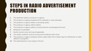 STEPS IN RADIO ADVERTISEMENT
PRODUCTION
1. The advertiser selects a producer or agency.
2. The producer or agency prepares bill of materials or costs estimates.
3. The producer or agency selects a recording studio.
4. The producer or agency selects talents.
5. The producer or agency selects a musical director and background music.
6. Rehearsal is scheduled.
7. Studio records music and sound separately.
8. The studio combines musical scoring and soundtrack with voices.
9. The producer or agency prepares several copies taken from master tape for distribution to radio
stations or programs.
10. The advertisement is now ready on the air!
 