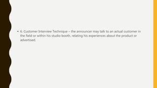 • 6. Customer Interview Technique – the announcer may talk to an actual customer in
the field or within his studio booth, relating his experiences about the product or
advertised.
 