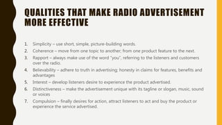 QUALITIES THAT MAKE RADIO ADVERTISEMENT
MORE EFFECTIVE
1. Simplicity – use short, simple, picture-building words.
2. Coherence – move from one topic to another; from one product feature to the next.
3. Rapport – always make use of the word “you”, referring to the listeners and customers
over the radio.
4. Believability – adhere to truth in advertising; honesty in claims for features, benefits and
advantages
5. Interest – develop listeners desire to experience the product advertised.
6. Distinctiveness – make the advertisement unique with its tagline or slogan, music, sound
or voices
7. Compulsion – finally desires for action, attract listeners to act and buy the product or
experience the service advertised.
 