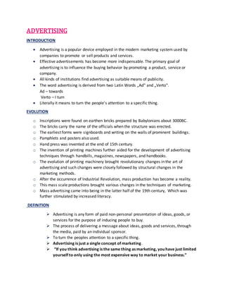 ADVERTISING
INTRODUCTION
 Advertising is a popular device employed in the modern marketing system used by
companies to promote or sell products and services.
 Effective advertisements has become more indispensable. The primary goal of
advertising is to influence the buying behavior by promoting a product, service or
company.
 All kinds of institutions find advertising as suitable means of publicity.
 The word advertising is derived from two Latin Words „Ad‟ and „Verto‟.
Ad – towards
Verto – I turn
 Literally it means to turn the people’s attention to a specific thing.
EVOLUTION
o Inscriptions were found on earthen bricks prepared by Babylonians about 3000BC.
o The bricks carry the name of the officials when the structure was erected.
o The earliest forms were signboards and writing on the walls of prominent buildings.
o Pamphlets and posters also used.
o Hand press was invented at the end of 15th century.
o The invention of printing machines further aided for the development of advertising
techniques through handbills, magazines, newspapers, and handbooks.
o The evolution of printing machinery brought revolutionary changes in the art of
advertising and such changes were closely followed by structural changes in the
marketing methods.
o After the occurrence of Industrial Revolution, mass production has become a reality.
o This mass scale productions brought various changes in the techniques of marketing.
o Mass advertising came into being in the latter half of the 19th century, Which was
further stimulated by increased literacy.
DEFINITION
 Advertising is any form of paid non-personal presentation of ideas, goods, or
services for the purpose of inducing people to buy.
 The process of delivering a message about ideas, goods and services, through
the media, paid by an individual sponsor.
 To turn the peoples attention to a specific thing.
 Advertising is just a single concept of marketing.
 “If you think advertising is the same thing as marketing, you have just limited
yourself to only using the most expensive way to market your business.”
 