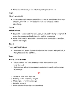  Market research can tell you who and where your target customers are.
Step3
SELECT A MEDIUM
 You want to reach as many potential customers as possiblewith the most
effective, efficient, and affordablemedium you can select for the
advertising.
Step4
CREATE THE AD
 Beyond the widespread interest in great, creative advertising, your product
or service, purposeand budget are the realistic parameters.
 Make surethat your ad is always appropriatefor your audience, product,
serviceand budget.
Step5
PLACEAND TIME THE AD
 When selecting where to place your ad consider to reach the right user, in
the rightplace at the right time.
Step6
FULFILL EXPECTATIONS
 Make surethat you can fulfill the promises mentioned in your
advertisement.
 Optimize your advertising strategy through tracking and new innovative
technologies.
OR
o Setting an advertising objective
o Deciding on the advertising budget
o Choosing the advertising message
o Deciding on media
o Advertisementis identified with a sponsor
 