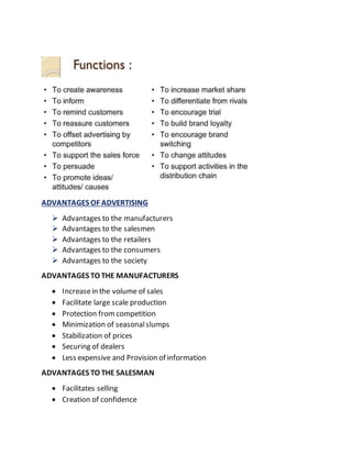 ADVANTAGES OF ADVERTISING
 Advantages to the manufacturers
 Advantages to the salesmen
 Advantages to the retailers
 Advantages to the consumers
 Advantages to the society
ADVANTAGES TO THE MANUFACTURERS
 Increasein the volume of sales
 Facilitate large scale production
 Protection fromcompetition
 Minimization of seasonalslumps
 Stabilization of prices
 Securing of dealers
 Less expensive and Provision of information
ADVANTAGES TO THE SALESMAN
 Facilitates selling
 Creation of confidence
 
