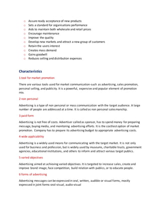 o Assure ready acceptance of new products
o Sets a standard for organisations performance
o Aids to maintain both wholesale and retail prices
o Encourage maintenance
o Improve the quality
o Develop new markets and attract a new group of customers
o Retain the users interest
o Creates mass demand
o Gains goodwill
o Reduces selling and distribution expenses
Characteristics
1.tool for market promotion
There are various tools used for market communication-such as advertising, sales promotion,
personal selling, and publicity. It is a powerful, expensive and popular element of promotion
mix.
2 non personal
Advertising is a type of non personal or mass communication with the target audience. A large
number of people are addressed at a time. It is called as non personal salesmanship.
3 paid form
Advertising is not free of costs. Advertiser called as sponsor, has to spend money for preparing
message, buying media, and monitoring advertising efforts. It is the costliest option of market
promotion. Company has to prepare its advertising budget to appropriate advertising costs.
4 wide applicability
Advertising is a widely used means for communicating with the target market. It is not only
used for business and profession, but is widely used by museums, charitable trusts, government
agencies, educational institutions, and others to inform and attract various target publics.
5 varied objectives
Advertising aimed at achieving varied objectives. It is targeted to increase sales, create and
improve brand image, face competition, build relation with publics, or to educate people.
6 forms of advertising
Advertising messages can be expressed in oral, written, audible or visual forms, mostly
expressed in joint forms-oral-visual, audio-visual
 