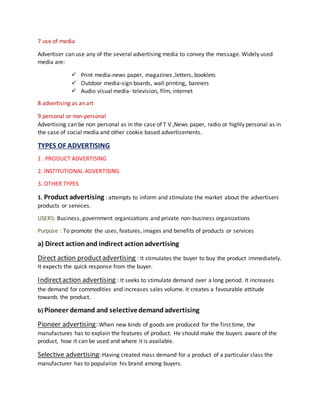 7 use of media
Advertiser can use any of the several advertising media to convey the message. Widely used
media are:
 Print media-news paper, magazines ,letters, booklets
 Outdoor media-sign boards, wall printing, banners
 Audio visual media- television, film, internet
8 advertising as an art
9 personal or non-personal
Advertising can be non personal as in the case of T V ,News paper, radio or highly personal as in
the case of social media and other cookie based advertisements.
TYPES OF ADVERTISING
1 . PRODUCT ADVERTISING
2. INSTITUTIONAL ADVERTISING
3. OTHER TYPES
1. Product advertising : attempts to inform and stimulate the market about the advertisers
products or services.
USERS: Business, government organizations and private non-business organizations
Purpose : To promote the uses, features, images and benefits of products or services
a) Direct actionand indirect actionadvertising
Direct action productadvertising : It stimulates the buyer to buy the product immediately.
It expects the quick response from the buyer.
Indirectaction advertising : It seeks to stimulate demand over a long period. It increases
the demand for commodities and increases sales volume. It creates a favourable attitude
towards the product.
b) Pioneer demand and selectivedemandadvertising
Pioneer advertising: When new kinds of goods are produced for the first time, the
manufactures has to explain the features of product. He should make the buyers aware of the
product, how it can be used and where it is available.
Selective advertising: Having created mass demand for a product of a particular class the
manufacturer has to popularize his brand among buyers.
 