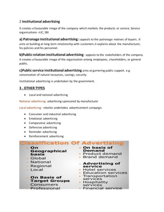 2 Institutional advertising
It creates a favourable image of the company which markets the products or service. Service
organisations –LIC, SBI
a) Patronage institutional advertising : appeals to the patronage motives of buyers. It
aims at building at long term relationship with customers.it explains about the manufacturer,
his policies and his personnel.
b)Public relationinstitutional advertising : appeals to the stakeholders of the company.
It creates a favourable image of the organization among employees, shareholders, or general
public.
c)Public service institutional advertising aims at garnering public support. e.g.
conservation of natural resources, savings, security.
Institutional advertising is undertaken by the government.
3 . OTHER TYPES
 Local and national advertising
National advertising: advertising sponsored by manufacturer
Local advertising : retailer undertakes advertisement campaign.
 Consumer and industrial advertising
 Emotional advertising
 Comparative advertising
 Defensive advertising
 Reminder advertising
 Reinforcement advertising
 