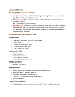TYPES OF ADVERTISING
According tothe level of penetration
a) above the line: includes activities that are largely non-targeted and have a wide reach.
egs: TV, radio ,Newspaper advertisements
b) below the line: includes conversion focused activities which are directed towards a
specific target group.
Egs :sponsorships, in-store advertising
c) through the line: include activities which involve the use of both ATL and BTL strategies
simultaneously. these are directed towards brand building and conversions and make
use of targeted (personalized) advertisement strategies.eg: cookie based advertising,
digital marketing strategies
According tothe type of medium used
Print advertising:
o newspaper, magazines, brochure advertisement's
o Oldest media.
o Printed on some type of paper.
o Effective when people see it.
o Reach large no. of people.
Broadcast advertising:
o Television, Radio
o internet commercials.
o Reaches wider audience.
o Great impact on listener or viewers.
Outdoor advertising:
o banners, flags, wraps
Digital advertising:
o advertisements displayed over the internet and digital devices
o Publicized product or service outdoors.
o Billboards, bus benches and on buses etc,.
o Suitable for small business and effective option.
o Attention catcher.
Product/Brand Integration:
o Product placement in entertainment media like TV show, YouTube video show
 