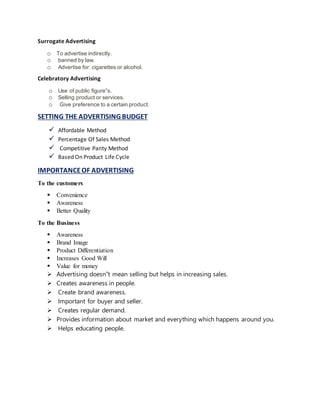 Surrogate Advertising
o To advertise indirectly.
o banned by law.
o Advertise for: cigarettes or alcohol.
Celebratory Advertising
o Use of public figure‟s.
o Selling product or services.
o Give preference to a certain product.
SETTING THE ADVERTISING BUDGET
 Affordable Method
 Percentage Of Sales Method
 Competitive Parity Method
 Based On Product Life Cycle
IMPORTANCEOF ADVERTISING
To the customers
 Convenience
 Awareness
 Better Quality
To the Business
 Awareness
 Brand Image
 Product Differentiation
 Increases Good Will
 Value for money
 Advertising doesn‟t mean selling but helps in increasing sales.
 Creates awareness in people.
 Create brand awareness.
 Important for buyer and seller.
 Creates regular demand.
 Provides information about market and everything which happens around you.
 Helps educating people.
 