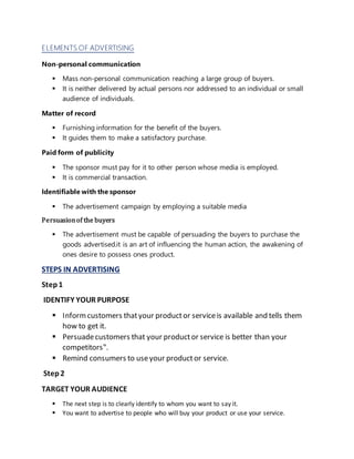 ELEMENTS OF ADVERTISING
Non-personal communication
 Mass non-personal communication reaching a large group of buyers.
 It is neither delivered by actual persons nor addressed to an individual or small
audience of individuals.
Matter of record
 Furnishing information for the benefit of the buyers.
 It guides them to make a satisfactory purchase.
Paid form of publicity
 The sponsor must pay for it to other person whose media is employed.
 It is commercial transaction.
Identifiable with the sponsor
 The advertisement campaign by employing a suitable media
Persuasionof the buyers
 The advertisement must be capable of persuading the buyers to purchase the
goods advertised.it is an art of influencing the human action, the awakening of
ones desire to possess ones product.
STEPS IN ADVERTISING
Step1
IDENTIFY YOUR PURPOSE
 Informcustomers thatyour productor serviceis available and tells them
how to get it.
 Persuadecustomers that your productor service is better than your
competitors‟.
 Remind consumers to useyour productor service.
Step2
TARGET YOUR AUDIENCE
 The next step is to clearly identify to whom you want to say it.
 You want to advertise to people who will buy your product or use your service.
 