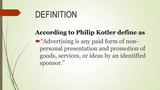 DEFINITION
According to Philip Kotler define as
“Advertising is any paid form of non-
personal presentation and promotion of
goods, services, or ideas by an identified
sponsor.”
 