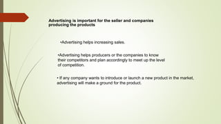 Advertising is important for the seller and companies
producing the products
• If any company wants to introduce or launch a new product in the market,
advertising will make a ground for the product.
•Advertising helps producers or the companies to know
their competitors and plan accordingly to meet up the level
of competition.
•Advertising helps increasing sales.
 