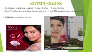 ADVERTISING MEDIA
 Media types: relationship to agency--1. above-the-line 2. below-the-line
 Press, TV, radio, cinema, outdoor, transportation/ direct mail, POP, sales promotion merchandising
 Utilisation- primary and secondary
 