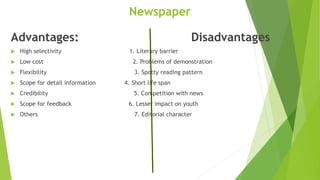 Newspaper
Advantages: Disadvantages
 High selectivity 1. Literary barrier
 Low cost 2. Problems of demonstration
 Flexibility 3. Spotty reading pattern
 Scope for detail information 4. Short life span
 Credibility 5. Competition with news
 Scope for feedback 6. Lesser impact on youth
 Others 7. Editorial character
 