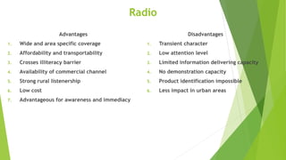 Radio
Advantages
1. Wide and area specific coverage
2. Affordability and transportability
3. Crosses illiteracy barrier
4. Availability of commercial channel
5. Strong rural listenership
6. Low cost
7. Advantageous for awareness and immediacy
Disadvantages
1. Transient character
2. Low attention level
3. Limited information delivering capacity
4. No demonstration capacity
5. Product identification impossible
6. Less impact in urban areas
 