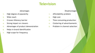 Television
Advantages
1. High degree of popularity
2. Wide reach
3. Crosses illiteracy barrier
4. Strong impact on viewers
5. Advantages of product demonstration
6. Helps in brand identification
7. High scope for frequency
Disadvantages
1. Affordability problem
2. High cost
3. Time consuming production
4. Cluttering of advertisements
5. Problem in channel selection
 