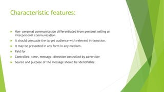 Characteristic features:
 Non- personal communication differentiated from personal selling or
interpersonal communication.
 It should persuade the target audience with relevant information.
 It may be presented in any form in any medium.
 Paid for
 Controlled- time, message, direction controlled by advertiser
 Source and purpose of the message should be identifiable.
 