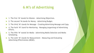 6 M’s of Advertising
 1. The first ‘M’ stands for Mission – Advertising Objectives.
 2. The second ‘M stands for Money – Advertising Budget.
 3. The third ‘M’ stands for Message – Creating Advertising Message and Copy.
 4. The forth ‘M’ stand for Monitoring – Managing (organising) of Advertising
Efforts.
 5. The fifth ‘M’ stands for Media – Advertising Media Selection and Media
Scheduling.
 6. The sixth ‘M’ stands for Measurement – Measuring and Evaluating
Advertising Effectiveness (MEAE).
 