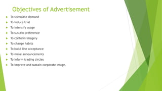 Objectives of Advertisement
 To stimulate demand
 To induce trial
 To intensify usage
 To sustain preference
 To conform imagery
 To change habits
 To build line acceptance
 To make announcements
 To inform trading circles
 To improve and sustain corporate image.
 