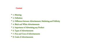 • 1. Meaning
• 2. Definition
• 3. Difference between Advertisement, Marketing and Publicity
• 4. Black and White Advertisements
• 5. Importance of Advertising any Product
• 6. Types of Advertisements
• 7. Pros and Cons of Advertisements
• 8. Goals of Advertisements
Content
 