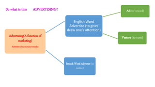 So what is this ADVERTISING?
Advertising(A function of
marketing)
Advertere (Fr.) (to turn towards)
English Word
Advertise (to give/
draw one’s attention)
Ad (to/ toward)
French Word Advertir (to
notice)
Vertere (to turn)
 