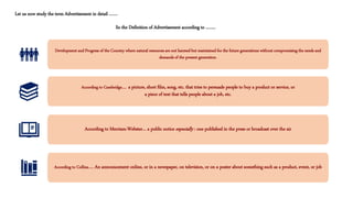 Let us now study the term Advertisement in detail …….
So the Definition of Advertisement according to ……..
Development and Progress of the Country where natural resources are not harmed but maintained for the future generations without compromising the needs and
demands of the present generation.
According to Cambridge…. a picture, short film, song, etc. that tries to persuade people to buy a product or service, or
a piece of text that tells people about a job, etc.
According to Merriam-Webster… a public notice especially : one published in the press or broadcast over the air
According to Collins….. An announcement online, or in a newspaper, on television, or on a poster about something such as a product, event, or job
 