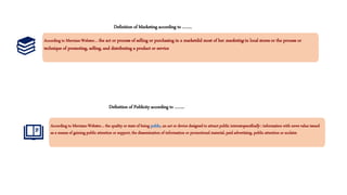 Definition of Marketing according to ……..
According to Merriam-Webster… the act or process of selling or purchasing in a marketdid most of her marketing in local stores or the process or
technique of promoting, selling, and distributing a product or service
According to Merriam-Webster… the quality or state of being public, an act or device designed to attract public interestspecifically : information with news value issued
as a means of gaining public attention or support, the dissemination of information or promotional material, paid advertising, public attention or acclaim
Definition of Publicity according to ……..
 