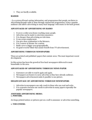 3. They are hardly available.
RADIOS
- Is a system of brood casting information and programmes that people can listen to
Advertising through radio is done through commercial programmes, it has a popular
audience and allows advertising in many local language with music in the back ground.
ADVANTAGES OF ADVERTISING ON RADIO
1. It cover a wider area hence reaching many people.
2. Advertise can be made to entertain consumers.
3. It is cheaper than advertising on television.
4. It can create employment.
5. Can give clear explanation to the listeners.
6. It is a source of income for a nation.
7. Radio cover a bigger area geographically.
8. Its good even for blind that cannot benefit from TV advertisement.
ADVERTISING THROUGH NEWSPAPERS
These are printed and published papers that contain news. The most important recent
development.
In this sectors has been the growth of free local newspapers delivered to most
households in the area.
ADVANTAGES OF ADVERTISING THROUGH NEWS PAPER
1. Customers are able to read it again and again.
2. Newspapers are known to carry advertise sothey have already audience.
3. Newspapers advertisement make it possible to use picture.
DISADVANTAGE OF ADVERTISING THROUGH NEWSPAPERS
1. Advertise in newspapers can only reach to those who can read and write.
2. It is expensive because one needs to advertise in many papers especially the
popular newspapers.
ANOTHER ADVERTISING MEDIA
1. POSTERS.
Are large printed notices or pictures put on a wall to announce or advertise something.
2. THE CINEMA
 