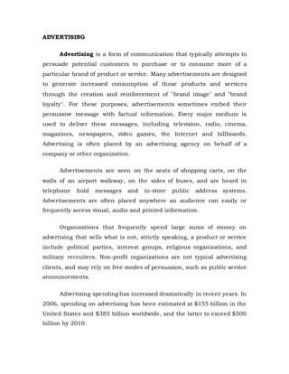 ADVERTISING
Advertising is a form of communication that typically attempts to
persuade potential customers to purchase or to consume more of a
particular brand of product or service. Many advertisements are designed
to generate increased consumption of those products and services
through the creation and reinforcement of "brand image" and "brand
loyalty". For these purposes, advertisements sometimes embed their
persuasive message with factual information. Every major medium is
used to deliver these messages, including television, radio, cinema,
magazines, newspapers, video games, the Internet and billboards.
Advertising is often placed by an advertising agency on behalf of a
company or other organization.
Advertisements are seen on the seats of shopping carts, on the
walls of an airport walkway, on the sides of buses, and are heard in
telephone hold messages and in-store public address systems.
Advertisements are often placed anywhere an audience can easily or
frequently access visual, audio and printed information.
Organizations that frequently spend large sums of money on
advertising that sells what is not, strictly speaking, a product or service
include political parties, interest groups, religious organizations, and
military recruiters. Non-profit organizations are not typical advertising
clients, and may rely on free modes of persuasion, such as public service
announcements.
Advertising spending has increased dramatically in recent years. In
2006, spending on advertising has been estimated at $155 billion in the
United States and $385 billion worldwide, and the latter to exceed $500
billion by 2010.
 