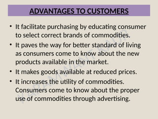 KARAMWANT KAUR
ADVANTAGES TO CUSTOMERS
• It facilitate purchasing by educating consumer
to select correct brands of commodities.
• It paves the way for better standard of living
as consumers come to know about the new
products available in the market.
• It makes goods available at reduced prices.
• It increases the utility of commodities.
Consumers come to know about the proper
use of commodities through advertising.
 