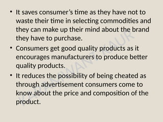 KARAMWANT KAUR
• It saves consumer’s time as they have not to
waste their time in selecting commodities and
they can make up their mind about the brand
they have to purchase.
• Consumers get good quality products as it
encourages manufacturers to produce better
quality products.
• It reduces the possibility of being cheated as
through advertisement consumers come to
know about the price and composition of the
product.
 