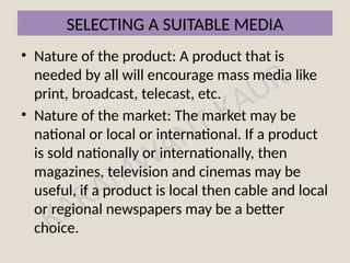 KARAMWANT KAUR
SELECTING A SUITABLE MEDIA
• Nature of the product: A product that is
needed by all will encourage mass media like
print, broadcast, telecast, etc.
• Nature of the market: The market may be
national or local or international. If a product
is sold nationally or internationally, then
magazines, television and cinemas may be
useful, if a product is local then cable and local
or regional newspapers may be a better
choice.
 