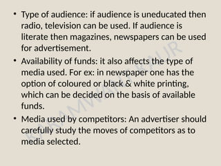 KARAMWANT KAUR
• Type of audience: if audience is uneducated then
radio, television can be used. If audience is
literate then magazines, newspapers can be used
for advertisement.
• Availability of funds: it also affects the type of
media used. For ex: in newspaper one has the
option of coloured or black & white printing,
which can be decided on the basis of available
funds.
• Media used by competitors: An advertiser should
carefully study the moves of competitors as to
media selected.
 