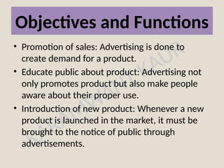 KARAMWANT KAUR
Objectives and Functions
• Promotion of sales: Advertising is done to
create demand for a product.
• Educate public about product: Advertising not
only promotes product but also make people
aware about their proper use.
• Introduction of new product: Whenever a new
product is launched in the market, it must be
brought to the notice of public through
advertisements.
 